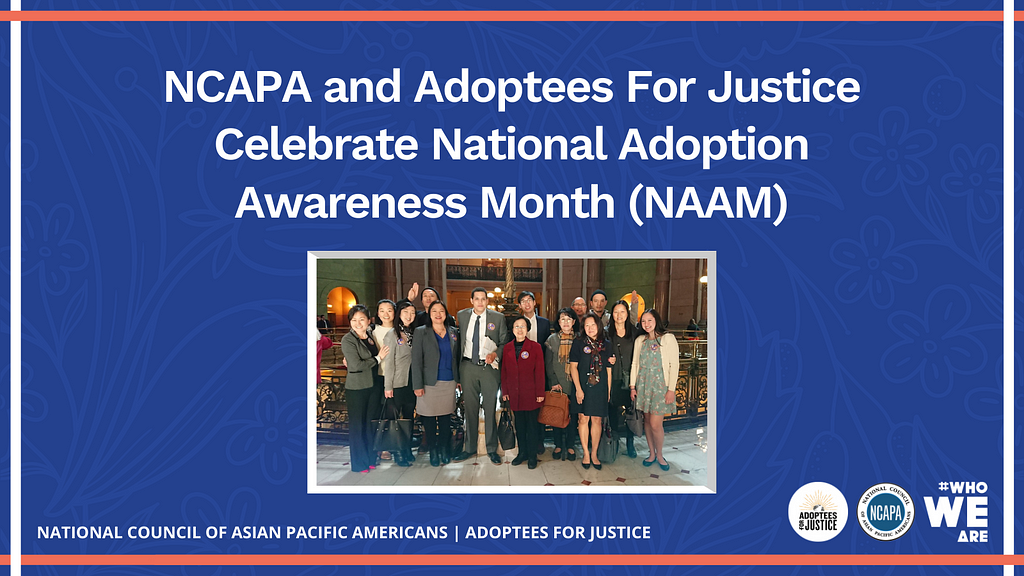 [Image Description: Blue Background with white text reads “NCAPA and Adoptees For Justice Celebrate National Adoption Awareness Month (NAAM).” To the bottom of text is an image of members and supporters of Adoptees for Justice”]