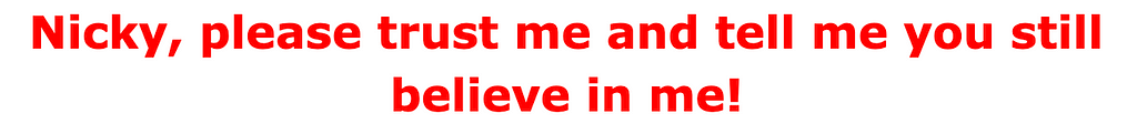 Nicky, please trust me and tell me you still believe in me!