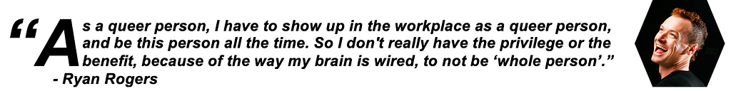 As a queer person, I have to show up in the workplace as a queer person, and be this person all the time. So I don’t really have the privilege or the benefit, because of the way my brain is wired, to not be ‘whole person’. — Ryan Rogers