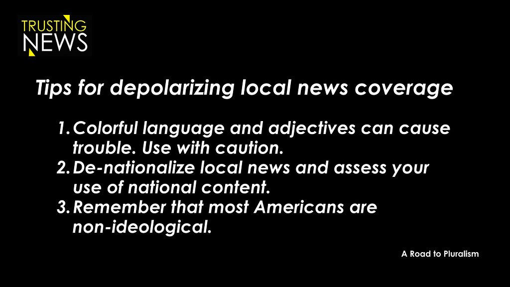 Tips for de-polarizing local news coverage: Colorful language and adjectives can cause trouble. Use with caution. De-nationalize local news and assess your use of national content. Remember that most Americans are non-ideological.