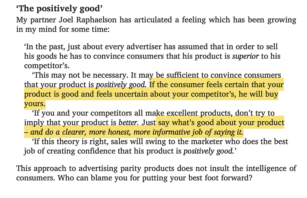 “The positively good”: an excerpt from ‘Ogilvy on Advertising’. “In the past, just about every advertiser has assumed that in order to sell his goods he has to convince consumers that his product is *superior* to his competitor’s. “This may not be necessary. It may be sufficient to convince consumers that your product is *positively good*. If the consumer feels certain that your product is good and feels uncertain about your competitor’s, he will buy yours…