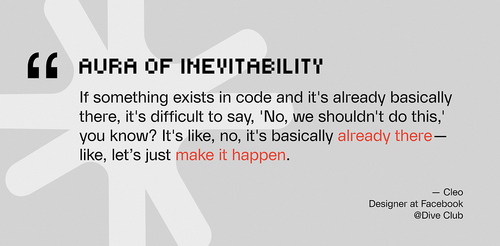 A quote graphic titled “AURA OF INEVITABILITY” in a pixelated font. The text reads: “If something exists in code and it’s already basically there, it’s difficult to say, ‘No, we shouldn’t do this,’ you know? It’s like, no, it’s basically already there — like, let’s just make it happen.” The phrases “already there” and “make it happen” are highlighted in orange. Attributed to Cleo, Designer at Facebook @Dive Club, set against a light grey background with a large faint star icon.