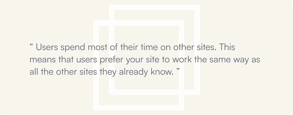 Jokob’s Law : “ Users spend most of their time on other sites. This means that users prefer your site to work the same way as all the other sites they already know. ”