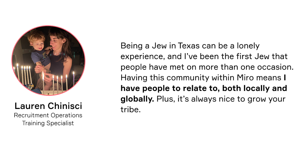 Being a Jew in Texas can be a lonely experience, and I’ve been the first Jew that people have met on more than one occasion. Having this community within Miro means I have people to relate to, both locally and globally. Plus, it’s always nice to grow your tribe. — Lauren Chinisci
