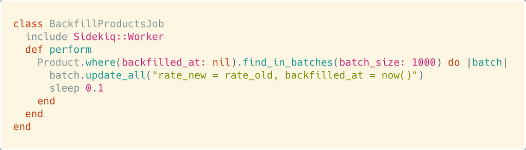class BackfillProductsJob include Sidekiq::Worker def perform Product.where(backfilled_at: nil).find_in_batches(batch_size: 1000) do |batch| batch.update_all(“rate_new = rate_old, backfilled_at = now()”) sleep 0.1 end end end