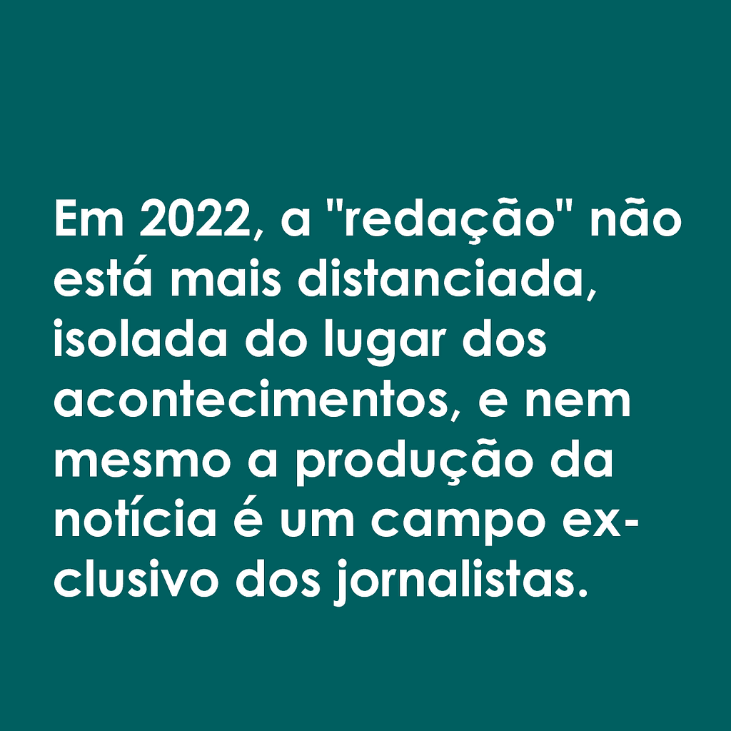Imagem com fundo verde escuro e letras brancas, onde se lê: "Em 2022, a "redação" não está mais distanciada, isolada do lugar os acontecimentos, e nem mesmo a produção da notícia é um campo exclusivo dos jornalistas."
