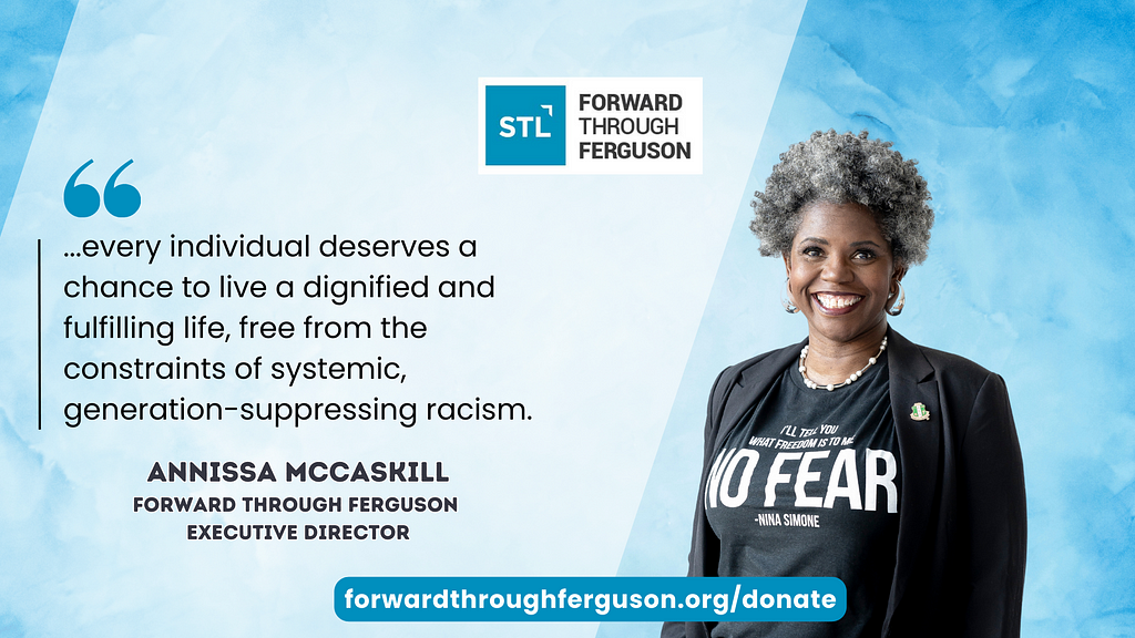 Annissa McCaskill, a Black woman with natural salt and pepper hair, with a bright smile, black blazer with AKA pin, and t-shirt with Nina Simone quote: “I’ll tell you what freedom is to me, NO FEAR.” On the left a quote by Annissa, “Every individual deserves the chance to live a dignified and fulfilling life, free from the constraints of systemic, generation-suppressing racism.” There is a light blue background behind her and Forward Through Ferguson logo and forwardthroughferguson.org/donate