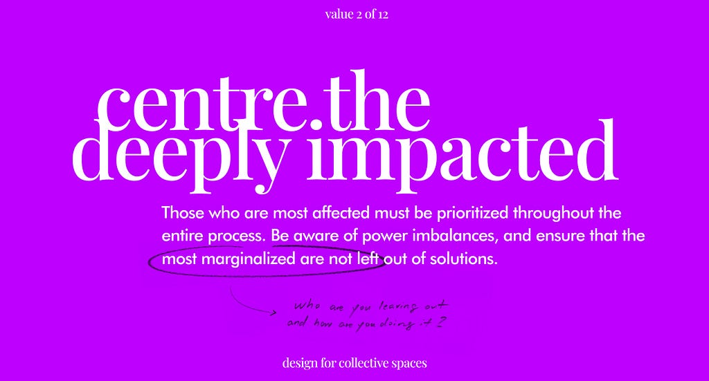 Value 2 of 12. Centre the deeply impacted. Those who are most affected must be prioritized throughout the entire process. Be aware of power imbalances, and ensure that the most marginalized are not left out of solutions. Design for Collective Spaces.