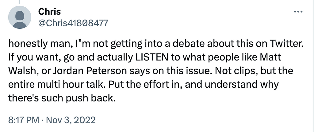 honestly man, I”m not getting into a debate about this on Twitter. If you want, go and actually LISTEN to what people like Matt Walsh, or Jordan Peterson says on this issue. Not clips, but the entire multi hour talk. Put the effort in, and understand why there’s such push back.