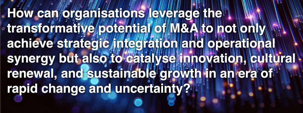How can organisations leverage the transformative potential of M&A to not only achieve strategic integration and operational synergy but also to catalyse innovation, cultural renewal, and sustainable growth in an era of rapid change and uncertainty?