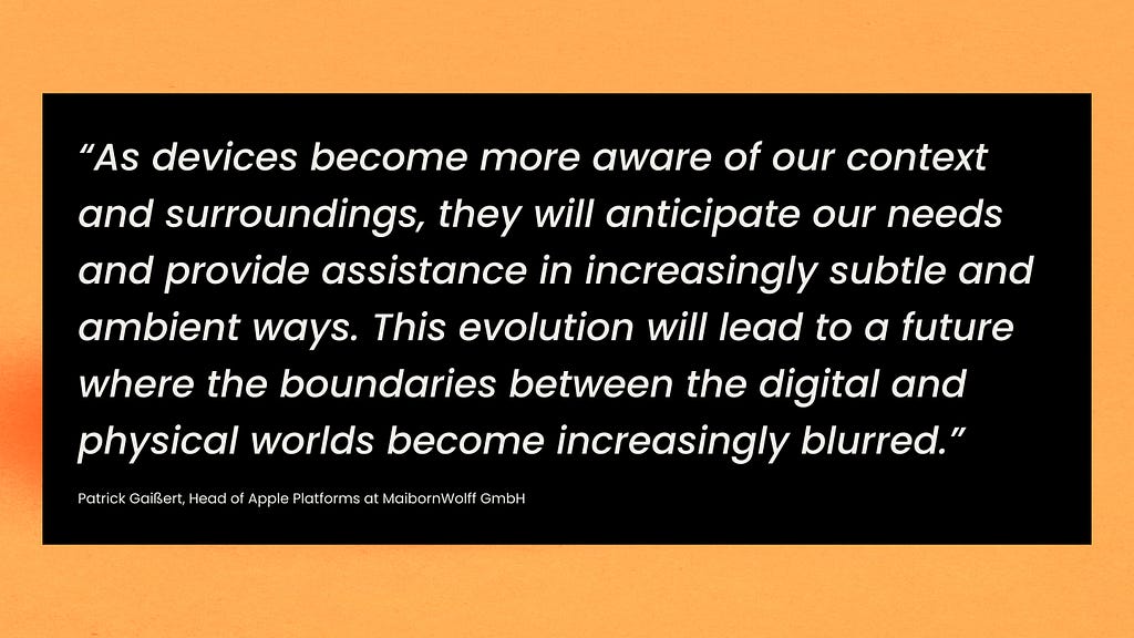 As devices become more aware of our context and surroundings, they will anticipate our needs and provide assistance in increasingly subtle and ambient ways. This evolution will lead to a future where the boundaries between the digital and physical worlds become increasingly blurred.”