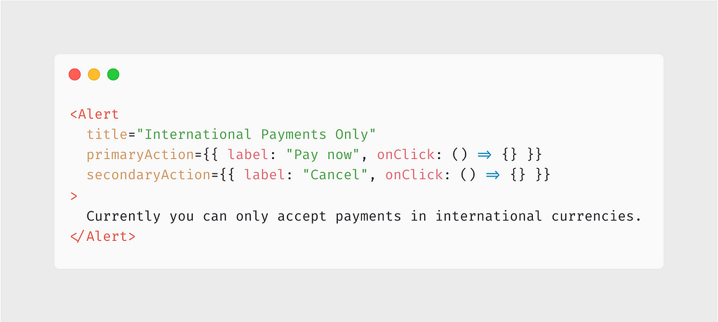 <Alert title=”International Payments Only” primaryAction={{ label: “Pay now”, onClick: () => {} }} secondaryAction={{ label: “Cancel”, onClick: () => {} }} > Currently you can only accept payments in international currencies. </Alert>