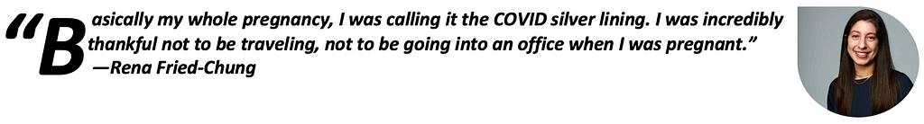 “Basically my whole pregnancy, I was calling it the COVID silver lining. I was incredibly thankful not to be traveling, not to be going into an office when I was pregnant.”—Rena Fried-Chung