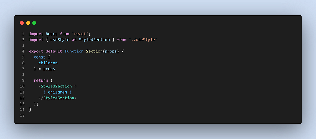 import React from ‘react’;
 import { useStyle as StyledSection } from ‘./useStyle’
 
 export default function Section(props) {
 const {
 children
 } = props
 
 return (
 <StyledSection >
 { children }
 </StyledSection>
 );
 }