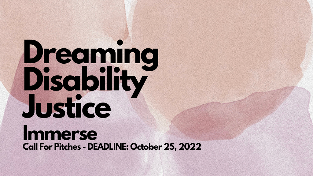 Poster reads “Dreaming Disability Justice, Immerse Call For Pitches — Deadline: October 25, 2022” overlaid on earth-toned watercolor background