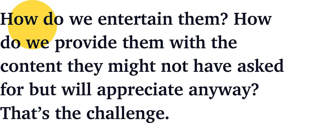 How do we entertain them? How do we provide them with the content they might not have asked for but will appreciate anyway? That’s the challenge.