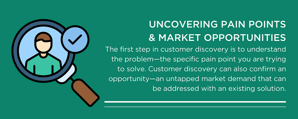 UNCOVERING PAIN POINTS & MARKET OPPORTUNITIES The first step in customer discovery is to understand the problem — the specific pain point you are trying to solve. Customer discovery can also confirm an opportunity — an untapped market demand that can be addressed with an existing solution.