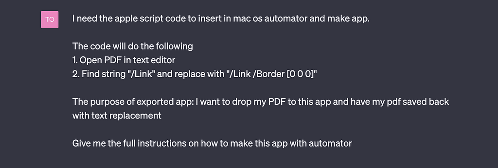 ChatGPT prompt: ‘I need the apple script code to insert in mac os automator and make app. The code will do the following 1. Open PDF in text editor 2. Find string “/Link” and replace with “/Link /Border [0 0 0]” The purpose of exported app: I want to drop my PDF to this app and have my pdf saved back with text replacement Give me the full instructions on how to make this app with automator’