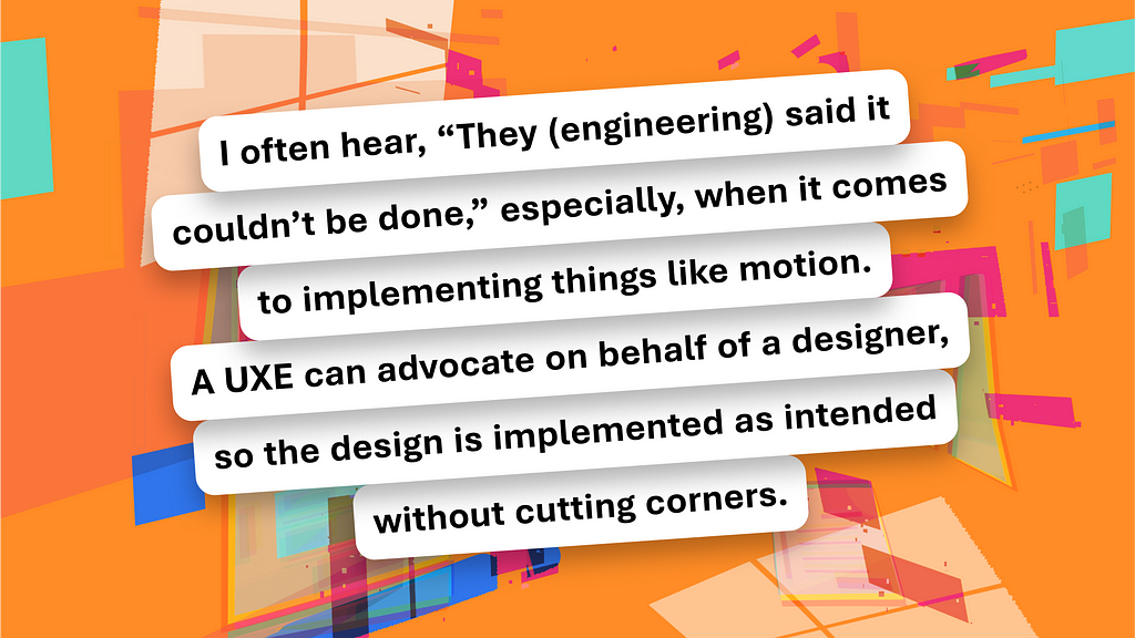 A colorful dynamic backdrop with a pull quote that says, “I often hear, ‘They (engineering) said it couldn’t be done,’ especially, when it comes to implementing things like motion. A UXE can advocate on behalf of a designer, so the design is implemented as intended without cutting corners.”
