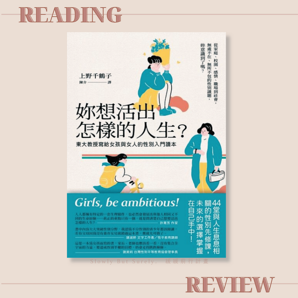 「妳想活出怎樣的人生？」由東京大學名譽教授上野千鶴子著作，書中透過問答形式解答年齡、結婚、生育等女性議題，這些看似渺小的事情，卻是女性主義者的關注重點。你也害怕女性主義嗎？女性主義者不是女權自助餐，不是爭取特權，而是追求平等尊重。閱讀文章了解更多面貌的女性主義者。圖為「妳想活出怎樣的人生？」封面，由Slowly But Surely.緩緩前行計畫部落格製作