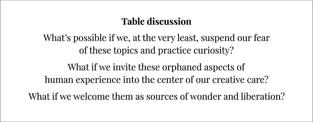 A slide featuring the final prompt for the evning which says, “Table Discussion. What’s possible if we at the very least suspend our fear of these topics and practice curiosity. What if we invite these orphaned aspects of human experience into the center of our creative care? What if we welcome them as sources of wonder and liberation?