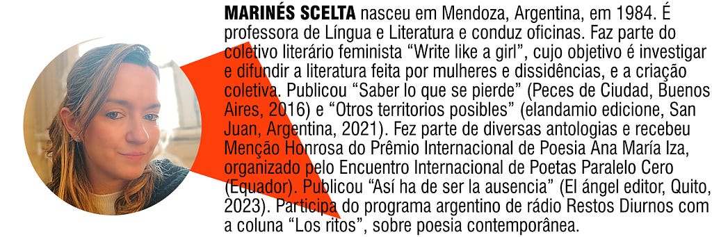 MARINÉS SCELTA nasceu em Mendoza, Argentina, em 1984. É professora de Língua e Literatura além de conduzir oficinas. Faz parte do coletivo literário feminista “Write like a girl”, cujo objetivo é investigar e difundir a literatura feita por mulheres e dissidências, e a criação coletiva. Publicou “Saber lo que se pierde” (Peces de Ciudad, Buenos Aires, 2016) e “Otros territorios posibles” (elandamio edicione, San Juan, Argentina, 2021).