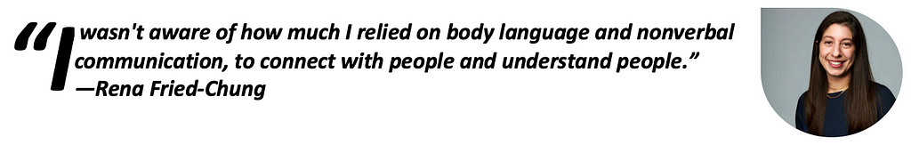 “I wasn’t aware of how much I relied on body language and nonverbal communication, to connect with people and understand people.”—Rena Fried-Chung