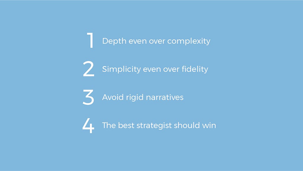 1-Depth over complexity. 2-Simplicity even over fidelity. 3-Avoid rigid narratives. 4-The best strategist should win.