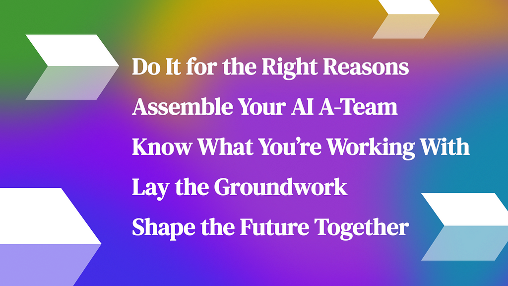 Steps: 1. Do it for the right reasons 2. Assemble your AI A-Team 3. Know what you’re working with 4. Lay the groundwork 5. Shape the future together
