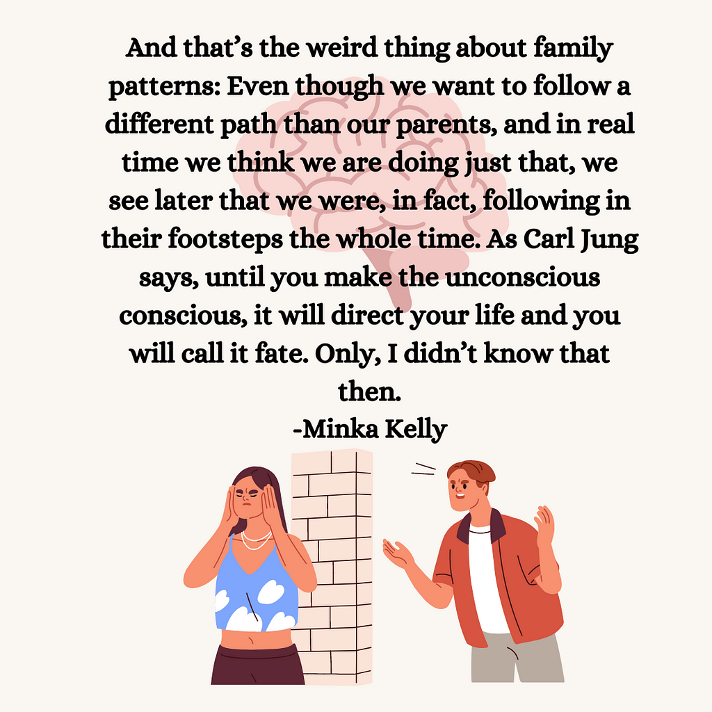 And that’s the weird thing about family patterns: Even though we want to follow a different path than our parents, and in real time we think we are doing just that, we see later that we were, in fact, following in their footsteps the whole time. As Carl Jung says, until you make the unconscious conscious, it will direct your life and you will call it fate. Only, I didn’t know that then. -Tell Me Everything by Minka Kelly