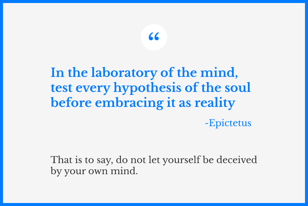 A quote from Epictetus, that says: “In the laboratory of the mind, test every hypothesis of the soul before embracing it as a reality”. And another sentence below, which is a modern interpretation of the quote, that says: that is to say, do not let yourself be deceived by your own mind.