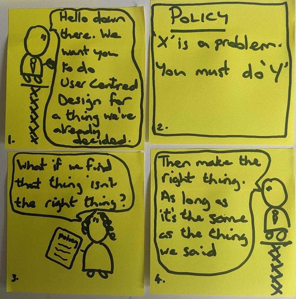Hand drawn cartoon with 4 pictures. 1. Policy person is up high shouting down ‘we want you to do user centred design for a thing we’ve already decided.’ 2. A picture of a policy note that says ‘X is a problem so you must do Y’. 3.A person shouts back up ‘what if the thing isn’t the right thing?’ 4. Policy person says ‘Then make the right thing. As long as it’s the same as the thing we said in the first place.’