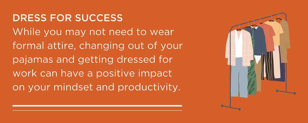 DRESS FOR SUCCESS While you may not need to wear formal attire, changing out of your pajamas and getting dressed for work can have a positive impact on your mindset and productivity.