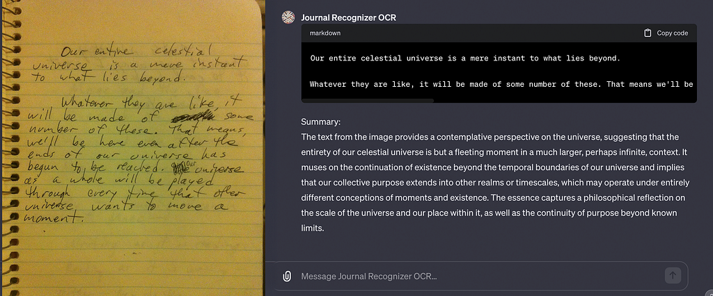 Pictured is an image of a handwritten notebook, and the process of capturing that text in the ChatGPT “GPT” pre-app available to try. The captured text, in that text block: “Our entire celestial universe is a mere instant to what lies beyond. Whatever they are like, it will be made of some number of these. That means we’ll be here even after the ends of our universe has begun to be reached. Our purpose as a whole will be played out through every time that other universe wants to move a moment.”