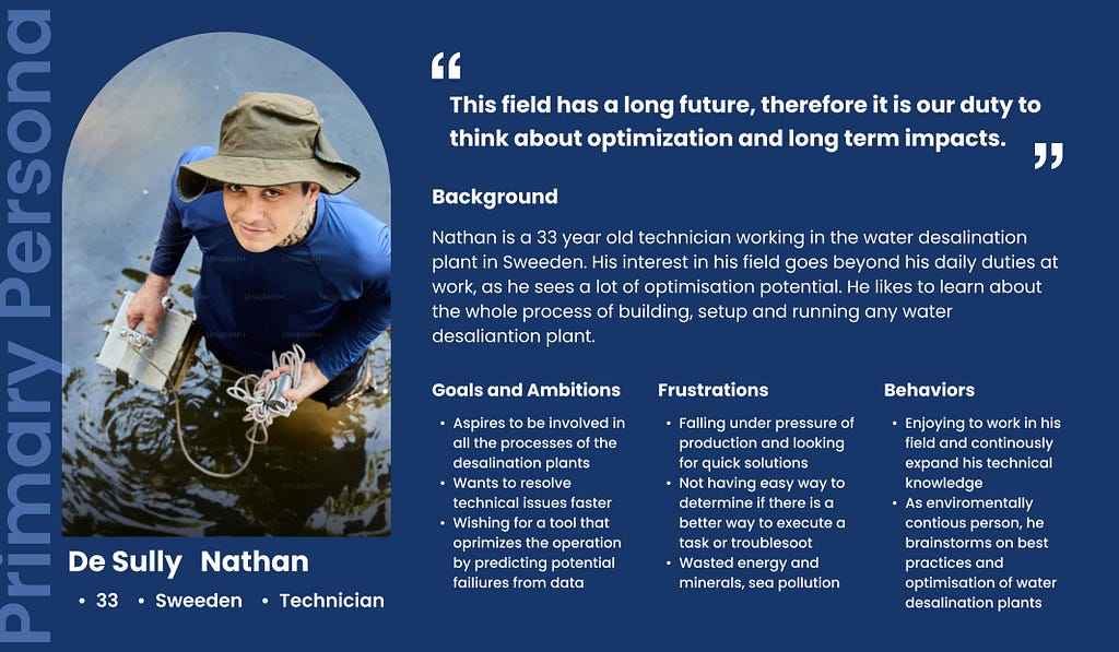 De Sully, Nathan — is a 33 year old technician working in the water desalination plant in Sweeden. His interest in his field goes beyond his daily duties at work, as he sees a lot of optimisation potential. He likes to learn about the whole process of building, setup and running any water desaliantion plant. Nathan often says; “This field has a long future, therefore it is our duty to think about optimization and long term impacts.”