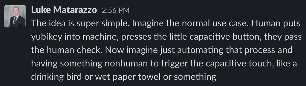 Slack Screenshot: “The idea is super simple. Imagine the normal use case. Human puts yubikey into machine, presses the little capacitive button, they pass the human check. Now imagine just automating that process and having something nonhuman to trigger the capacitive touch, like a drinking bird or wet paper towel or something”