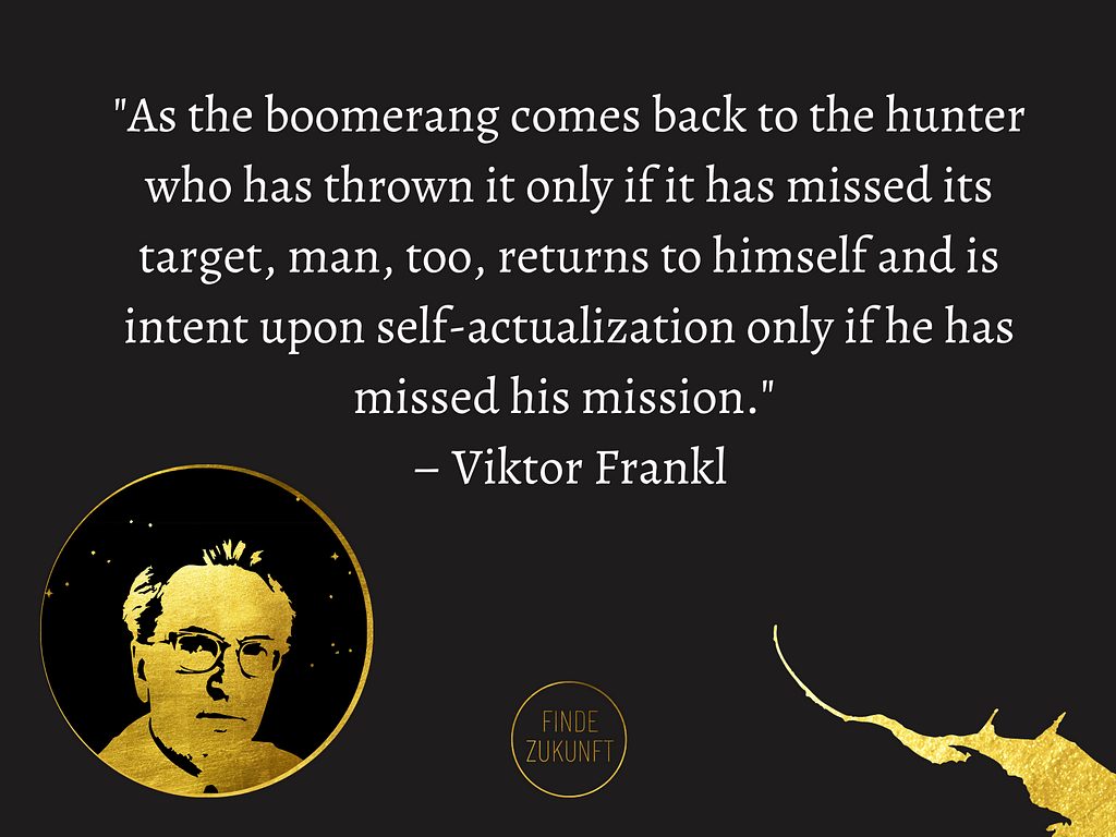 “As the boomerang comes back to the hunter who has thrown it only if it has missed its target, man, too, returns to himself and is intent upon self-actualization only if he has missed his mission.” — Viktor Frankl