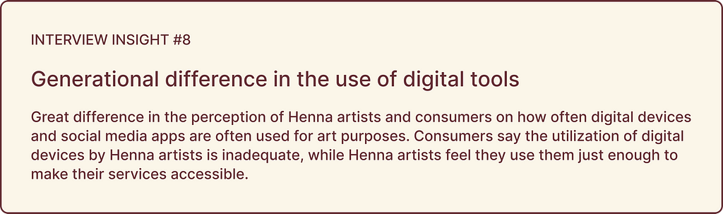 Interview insights highlights: INSIGHT #8, Generational difference in the use of digital tools: Great difference in the perception of Henna artists and consumers on how often digital devices and social media apps are often used for art purposes. Consumers say the utilization of digital devices by Henna artists is inadequate, while Henna artists feel they use them just enough to make their services accessible.