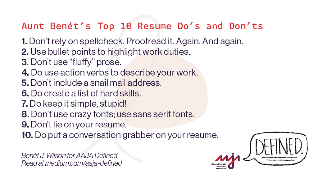 Aunt Benét’s Top 10 Resume Do’s and Don’ts: 1: Don’t rely on spellcheck. Proofread it. Again. And again. 2: Use bullet points to highlight work duties. 3: Don’t use “fluffy” prose. 4: Do use action verbs to describe your work. 5: Don’t include a snail mail address. 6: Do create list of hard skills. 7: Do keep it simple, stupid! 8: Don’t use crazy fonts; use sans serif fonts. 9: Don’t lie on your resume. 10: Do put a conversation grabber on your resume.