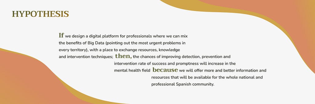 If we design a digital platform for professionals where we can mix the benefits of Big Data (pointing out the most urgent problems in every territory), with a place to exchange resources, knowledge and intervention techniques; then the chances of improving detection, prevention and intervention rate of success and promptness will increase in the mental health field because we will offer more and better information and resources that will be available for the professional community