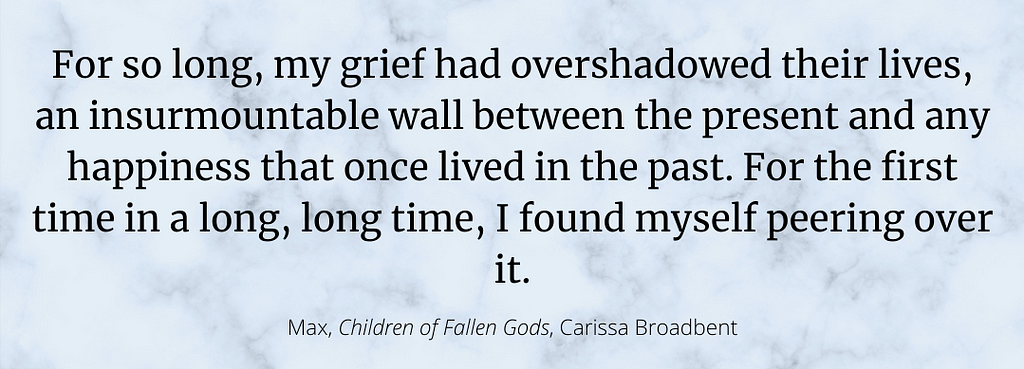 A photo of a quote from Children of Fallen Gods from the character, Max: “For so long, my grief had overshadowed their lives, an insurmountable wall between the present and any happiness that once lived in the past. For the first time in a long, long time, I found myself peering over it.”