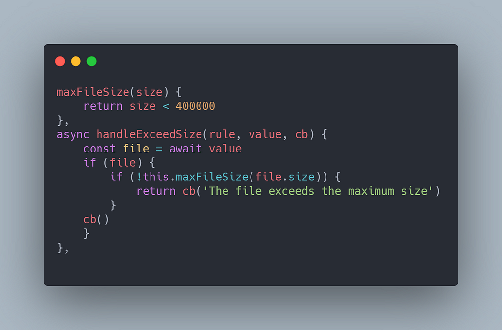 maxFileSize(size) {
 return size < 400000
 },
 async handleExceedSize(rule, value, cb) {
 const file = await value
 if (file) {
 if (!this.maxFileSize(file.size)) {
 return cb(‘The file exceeds the maximum size’)
 }
 cb()
 }
 },