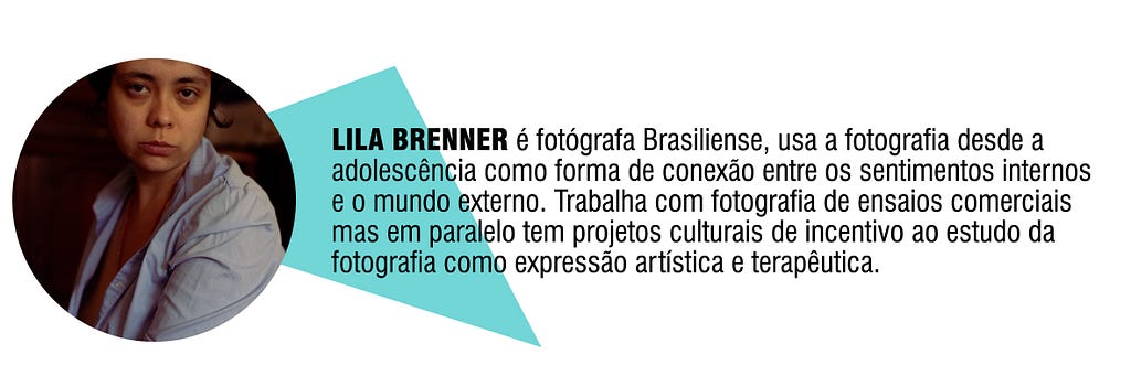 LILA BRENNER é fotógrafa Brasiliense, usa a fotografia desde a adolescência como forma de conexão entre os sentimentos internos e o mundo externo. Trabalha com fotografia de ensaios comerciais mas em paralelo tem projetos culturais de incentivo ao estudo da fotografia como expressão artística e terapêutica.