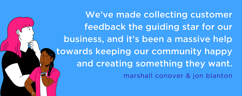 “We’ve made collecting customer feedback the guiding star for our business, and it’s been a massive help towards keeping our community happy and creating something they want.” — marshall conover & jon blanton