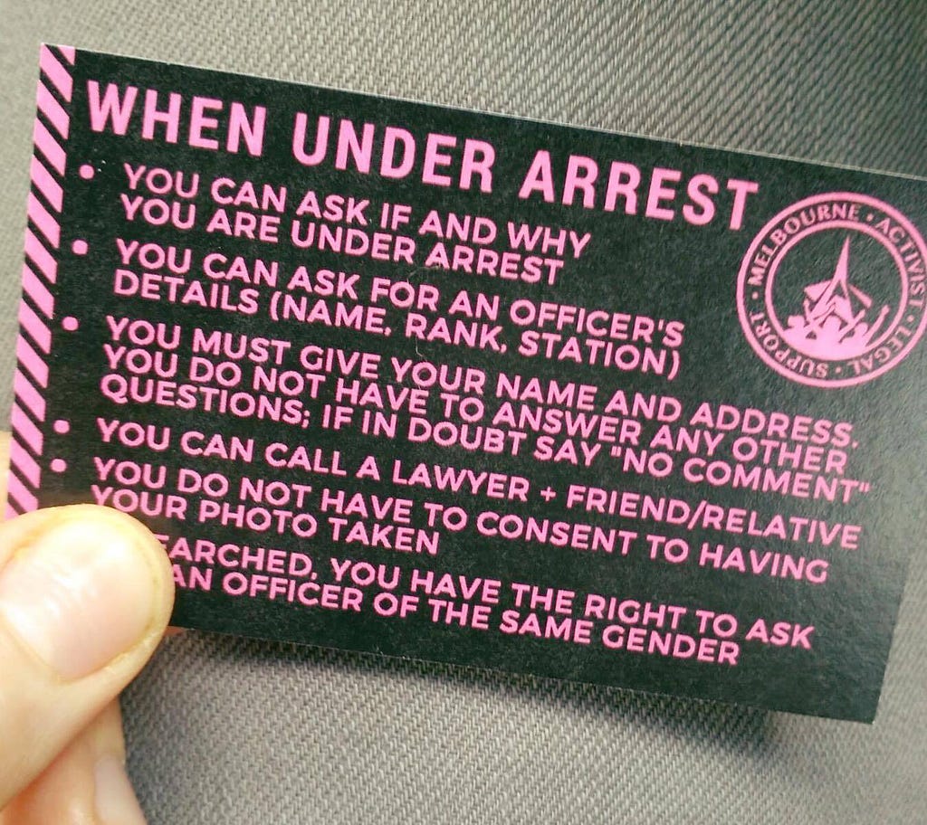 Summary of know-your-rights card as follows: When under arrest… You can ask if and why you are under arrest. You can ask for an officer’s details (name, rank, station). You must give your name and address. You do not have to answer any other questions; if in doubt say “no comment”. You can call a lawyer + friend/relative. You do not have to consent to having your photo taken. If searched, you have the right to ask for an officer of the same gender.