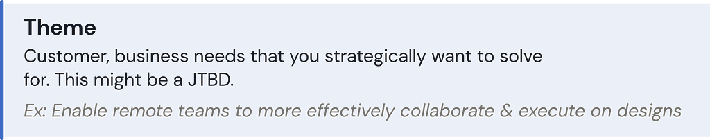 Theme: Customer, business needs that you strategically want to solve for. This might be a JTBD. Ex: Enable remote teams to more effectively collaborate & execute on designs