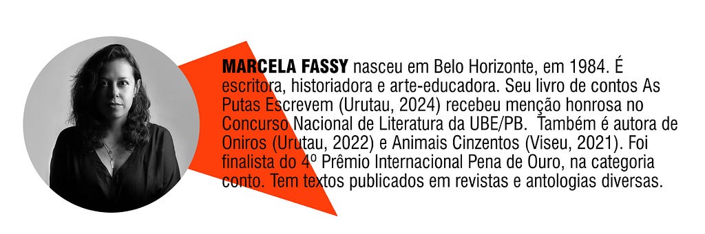 MARCELA FASSY nasceu em Belo Horizonte, em 1984. É escritora, historiadora e arte-educadora. Seu livro de contos As Putas Escrevem (Urutau, 2024) recebeu menção honrosa no Concurso Nacional de Literatura da UBE/PB. Também é autora de Oniros (Urutau, 2022) e Animais Cinzentos (Viseu, 2021). Foi finalista do 4º Prêmio Internacional Pena de Ouro, na categoria conto. Tem textos publicados em revistas e antologias diversas.