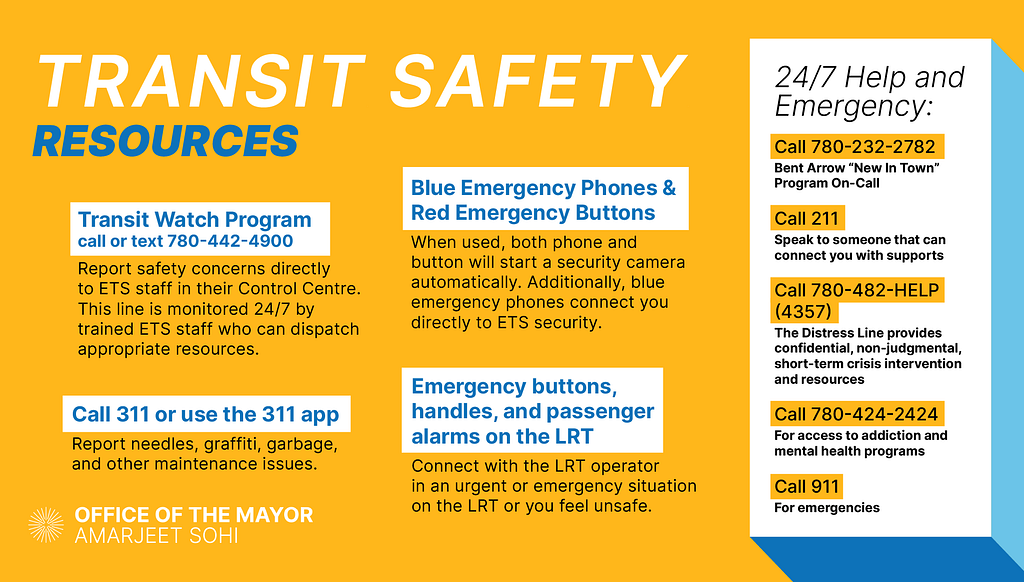 Transit Watch Program: call or text 780–442–4900, Blue Emergency Phones in LRT Stations and at Major Bus Terminals, Emergency buttons, handles, and passenger alarms on the LRT, 24/7 help and emergency lines: Call 780–232–2782 for Bent Arrow New In Town Program On-Call, Call 211 to speak to someone about where and how to find support OR the Distress Line at 780–482-HELP (4357), Call 780–424–2424 for access to addiction and mental health programs, Call 911 for emergencies