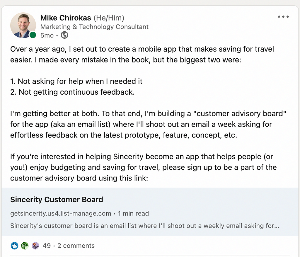 The request says: Over a year ago, I set out to create a mobile app that makes saving for travel easier. I made every mistake in the book, but the biggest two were: 1. Not asking for help when I needed it 2. Not getting continuous feedback. I’m getting better at both. To that end, I’m building a “customer advisory board” for the app (aka an email list) where I’ll shoot out an email a week asking for effortless feedback on the latest prototype, feature, concept, etc. If you’re interested in he