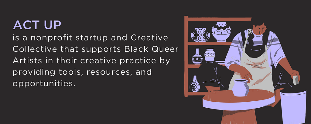 Act Up is a nonprofit startup and Creative Collective that supports Black Queer Artists in their creative practice by providing tools, resources, and opportunities.